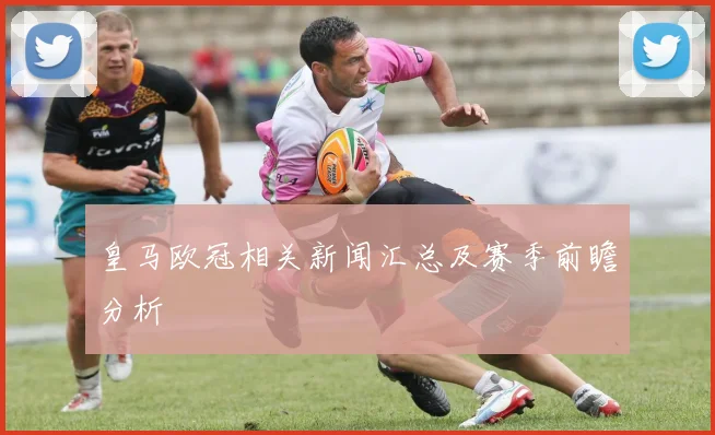 皇马欧冠相关新闻汇总及赛季前瞻分析