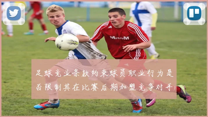 足球竞业条款约束球员职业行为是否限制其在比赛后期加盟竞争对手