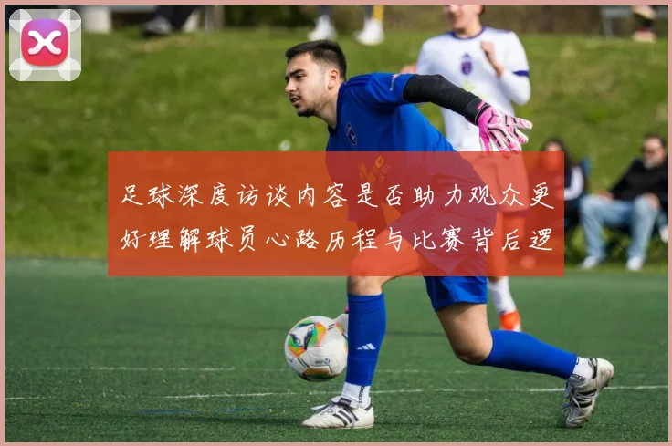 足球深度访谈内容是否助力观众更好理解球员心路历程与比赛背后逻辑
