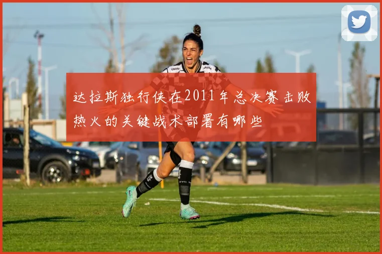 达拉斯独行侠在2011年总决赛击败热火的关键战术部署有哪些